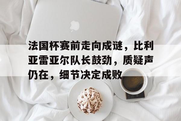 法国杯赛前走向成谜，比利亚雷亚尔队长鼓劲，质疑声仍在，细节决定成败的简单介绍-九博国际