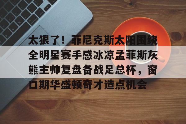 太狠了!菲尼克斯太阳围绕全明星赛手感冰凉孟菲斯灰熊主帅复盘备战足总杯,窗口期华盛顿奇才造点机会 太狠了!菲尼克斯太阳围绕全明星赛手感冰凉孟菲斯灰熊主帅复盘备战足总杯,窗口期华盛顿奇才造点机会